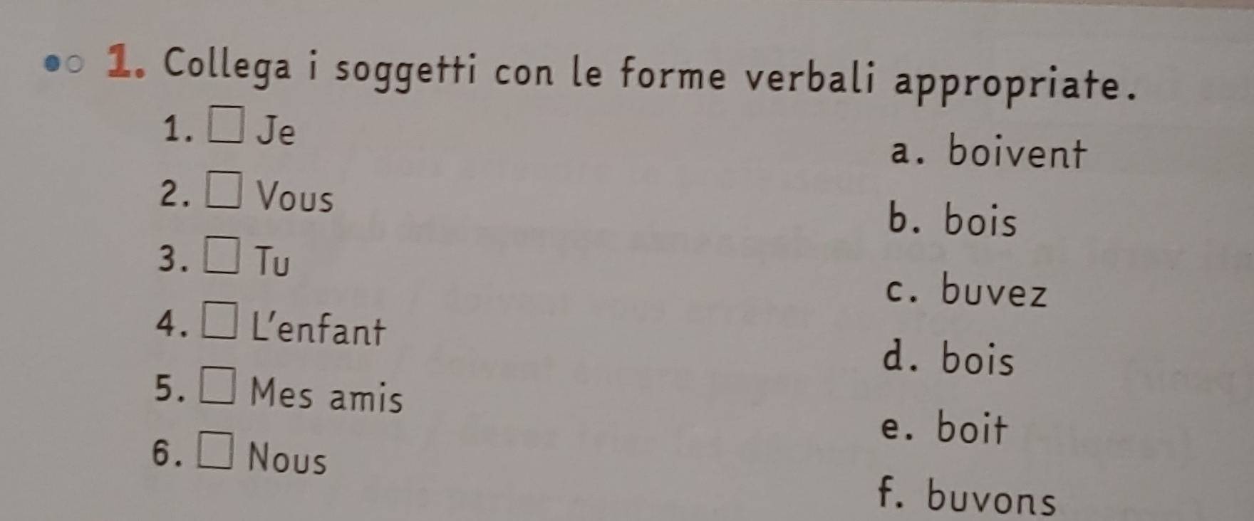 Collega i soggetti con le forme verbali appropriate.
1. ___ Je
a. boivent
2. Vous
b. bois
3. Tu
c. buvez
4. L’enfant
d. bois
5. Mes amis
e. boit
6. Nous
f. buvons