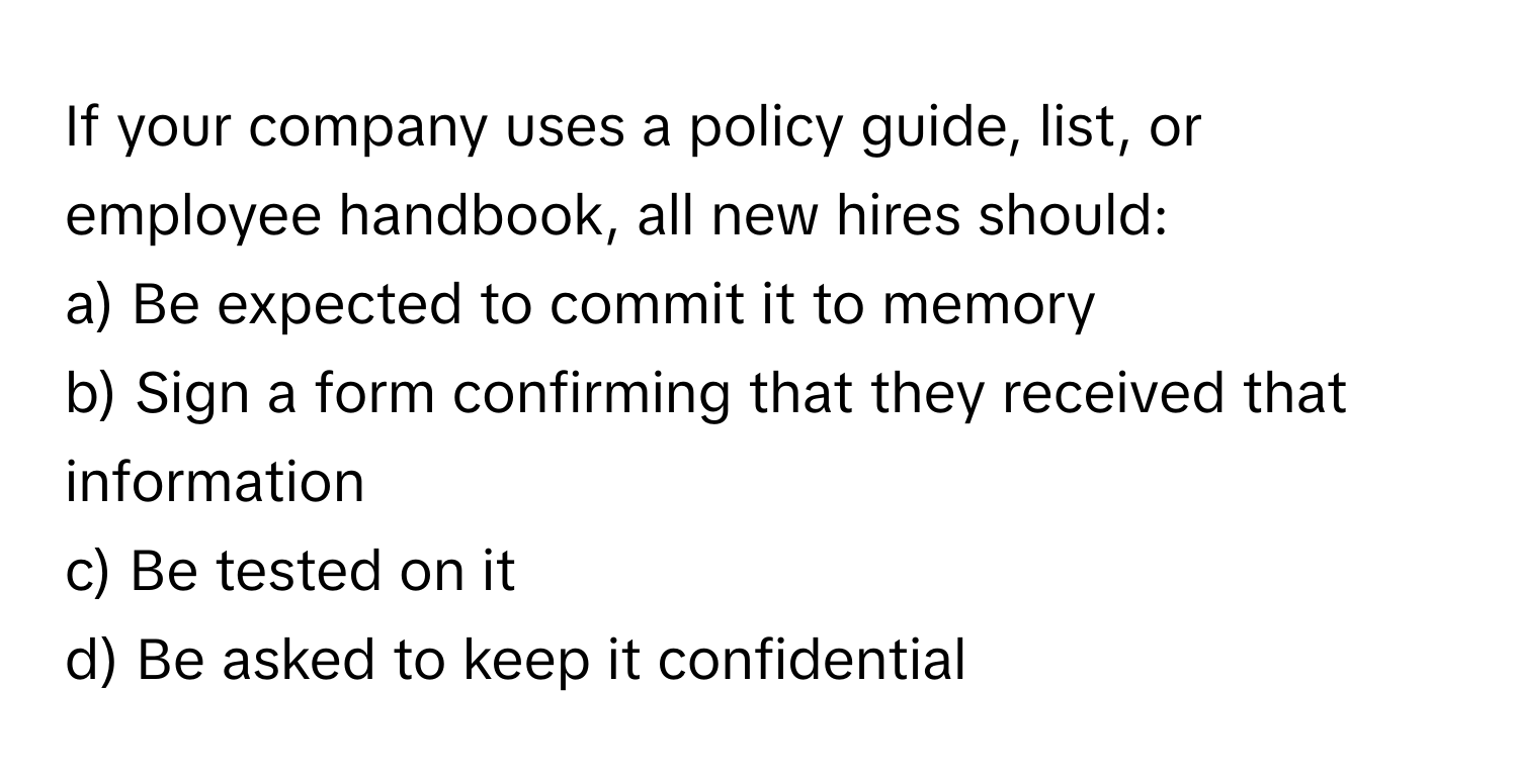 If your company uses a policy guide, list, or employee handbook, all new hires should:

a) Be expected to commit it to memory
b) Sign a form confirming that they received that information
c) Be tested on it
d) Be asked to keep it confidential