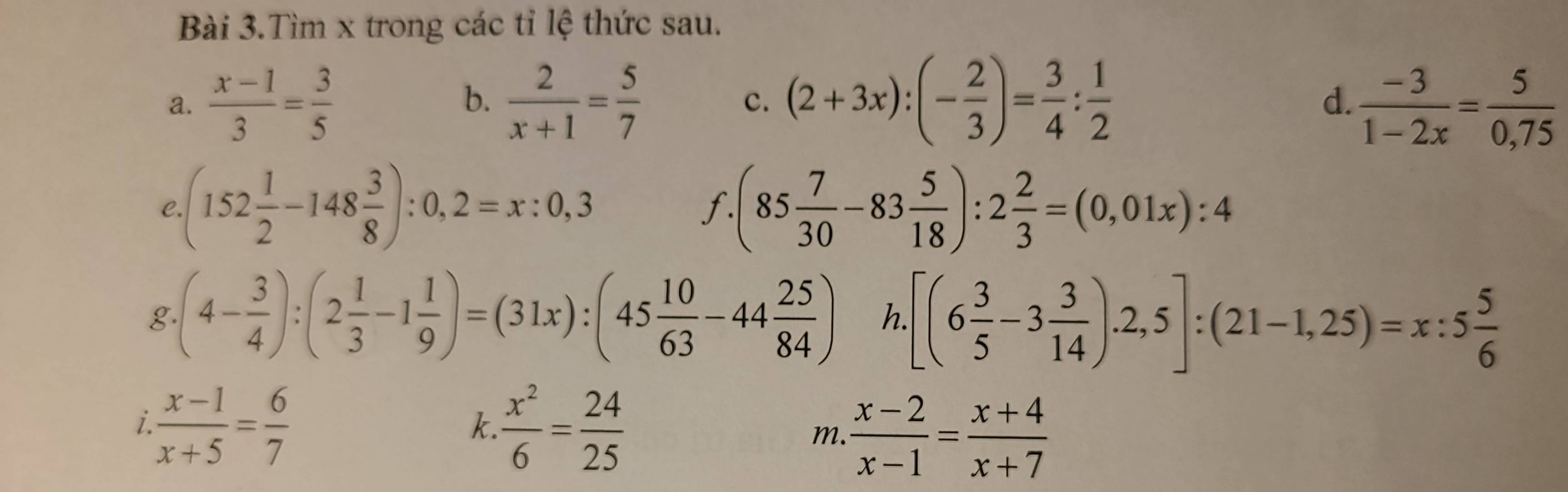 Bài 3.Tìm x trong các tỉ lệ thức sau. 
b. 
a.  (x-1)/3 = 3/5   2/x+1 = 5/7  c. (2+3x):(- 2/3 )= 3/4 : 1/2   (-3)/1-2x = 5/0,75 
d. 
C. (152 1/2 -148 3/8 ):0,2=x:0,3 (85 7/30 -83 5/18 ):2 2/3 =(0,01x):4
f. 
g.(4- 3/4 ):(2 1/3 -1 1/9 )=(31x):(45 10/63 -44 25/84 ) h. [(6 3/5 -3 3/14 ).2,5]:(21-1,25)=x:5 5/6 
i  (x-1)/x+5 = 6/7 
k.  x^2/6 = 24/25 
m.  (x-2)/x-1 = (x+4)/x+7 