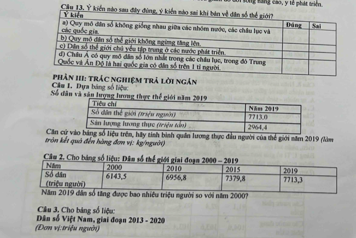 loi sống năng cao, y tế phát triển. 
Câu 13. Ý ki 
: tráC nghiệM trả lời ngán 
Câu 1. Dựa bảng số liệu: 
Số dân và săn lượng lương th 
Căn cứhãy tính bình quân lương thực đầu người của thế giới năm 2019 (làm 
tròn kết quả đến hàng đơn vị: kg/người) 
Câu 2. 
dân số tăng được bao nhiêu triệu người so với năm 2000? 
Câu 3. Cho bảng số liệu: 
Dân số Việt Nam, giai đoạn 2013 - 2020 
(Đơn vị:triệu người)
