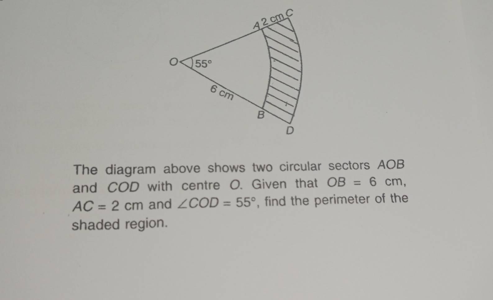 The diagram above shows two circular sectors AOB
and COD with centre O. Given that OB=6cm,
AC=2cm and ∠ COD=55° , find the perimeter of the
shaded region.