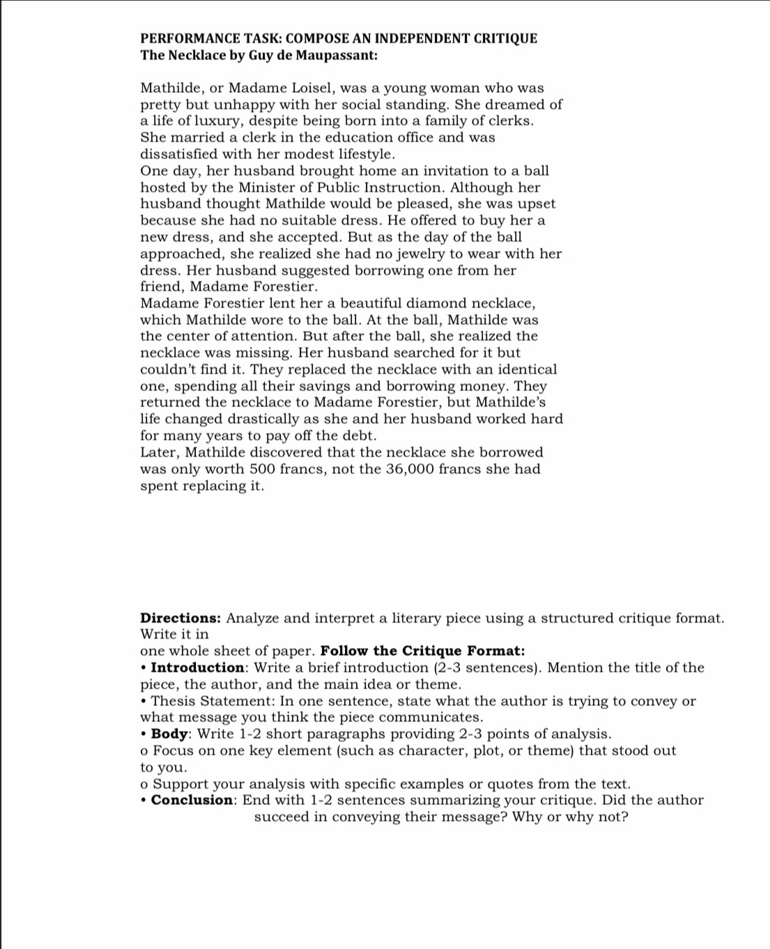 PERFORMANCE TASK: COMPOSE AN INDEPENDENT CRITIQUE 
The Necklace by Guy de Maupassant: 
Mathilde, or Madame Loisel, was a young woman who was 
pretty but unhappy with her social standing. She dreamed of 
a life of luxury, despite being born into a family of clerks. 
She married a clerk in the education office and was 
dissatisfied with her modest lifestyle. 
One day, her husband brought home an invitation to a ball 
hosted by the Minister of Public Instruction. Although her 
husband thought Mathilde would be pleased, she was upset 
because she had no suitable dress. He offered to buy her a 
new dress, and she accepted. But as the day of the ball 
approached, she realized she had no jewelry to wear with her 
dress. Her husband suggested borrowing one from her 
friend, Madame Forestier. 
Madame Forestier lent her a beautiful diamond necklace, 
which Mathilde wore to the ball. At the ball, Mathilde was 
the center of attention. But after the ball, she realized the 
necklace was missing. Her husband searched for it but 
couldn’t find it. They replaced the necklace with an identical 
one, spending all their savings and borrowing money. They 
returned the necklace to Madame Forestier, but Mathilde’s 
life changed drastically as she and her husband worked hard 
for many years to pay off the debt. 
Later, Mathilde discovered that the necklace she borrowed 
was only worth 500 francs, not the 36,000 francs she had 
spent replacing it. 
Directions: Analyze and interpret a literary piece using a structured critique format. 
Write it in 
one whole sheet of paper. Follow the Critique Format: 
Introduction: Write a brief introduction (2-3 sentences). Mention the title of the 
piece, the author, and the main idea or theme. 
• Thesis Statement: In one sentence, state what the author is trying to convey or 
what message you think the piece communicates. 
Body: Write 1 - 2 short paragraphs providing 2 -3 points of analysis. 
o Focus on one key element (such as character, plot, or theme) that stood out 
to you. 
0 Support your analysis with specific examples or quotes from the text. 
Conclusion: End with 1-2 sentences summarizing your critique. Did the author 
succeed in conveying their message? Why or why not?