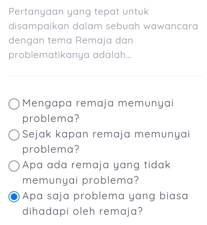 Pertanyaan yang tepat untuk
disampaikan dalam sebuah wawancara
dengan tema Remaja dan
problematikanya adalah...
Mengapa remaja memunyai
problema?
Sejak kapan remaja memunyai
problema?
Apa ada remaja yang tidak
memunyai problema?
Apa saja problema yang biasa
dihadapi oleh remaja?