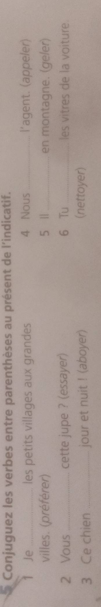 Conjuguez les verbes entre parenthèses au présent de l’indicatif. 
Je _les petits villages aux grandes 4 Nous_ l'agent. (appeler) 
villes. (préférer) 5 1| _en montagne. (geler) 
2 Vous cette jupe ? (essayer) 6 Tu _les vitres de la voiture. 
3 Ce chien _jour et nuit ! (aboyer) 
(nettoyer)