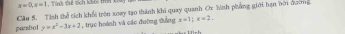 x=0, x=1 Tính thê tích khối trn x oay 
Câu 5. Tính thể tích khối tròn xoay tạo thành khi quay quanh Ox hình phẳng giới hạn bởi đường
parabol y=x^2-3x+2 , trục hoành và các đường thẳng x=1; x=2.