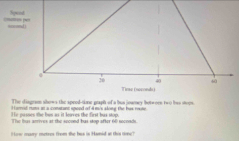 Spon 
@matros 
socomd 
The diagram shows the speed-time graph of a bus journey between two bus stops. 
Harnid runs at a constant speed of 4 m/s along the bus route. 
He passes the bus as it leaves the first bus stop. 
The bus arrives at the second bus stop after 60 seconds. 
How many metres from the bus is Hamid at this time?