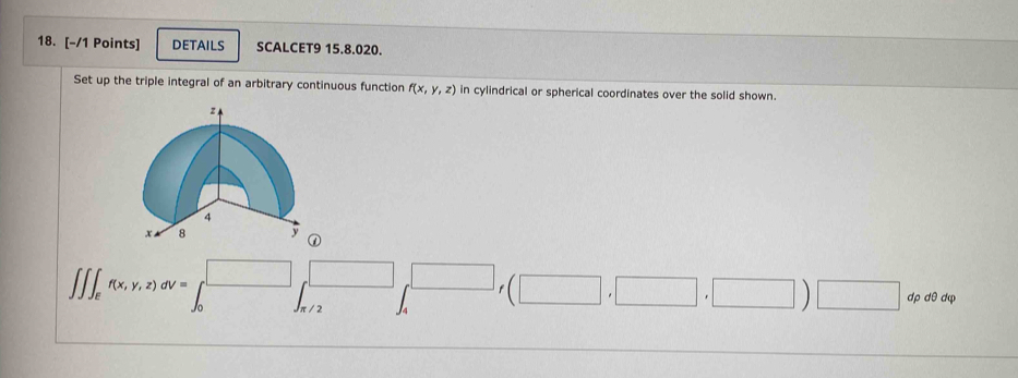 details SCALCET9 15.8.020.
Set up the triple integral of an arbitrary continuous function f(x,y,z) in cylindrical or spherical coordinates over the solid shown.
∈t ∈t _ef(x,y,z)dv=∈t _0^((□)□ _(f/2)^(□),□ _f)(□ ,□ ,□ )□ dpdθ dq