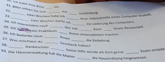 ü. Ich habe eine Bitte Sie. 
31. Bitte setzen Sie sich_ _mir 
32. 
_ 
33. _zwei Wochen habe ich _Verbindung. 
_Ihrer Internetseite einen Computer bestellt. 
zwei Wochen warte ich 
die Lieferung des Computers. 
34. Ich interessiere mich den Job _Koch _Ihrem Restaurant. 
35. Ich möchte ein Praktikum 
Ihrem Unternehmen machen. 
36. Ich bedanke mich __Ihnen 
die Einladung. 
37. Was möchtest du _Geschenk haben? 
38. _Dankeschön _Deine Hilfe würde ich Dich gerne_ 
Essen einlade 
39. Die Hausverwaltung hat die Mieter 
_die Hausordnung hingewiesen.