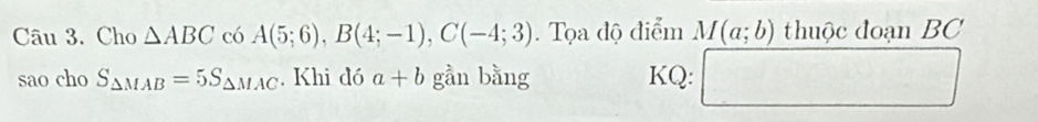 Cho △ ABC có A(5;6), B(4;-1), C(-4;3). Tọa độ điểm M(a;b) thuộc đoạn BC
sao cho S_△ MAB=5S_△ MAC. Khi đó a+b gần bằng KQ: □