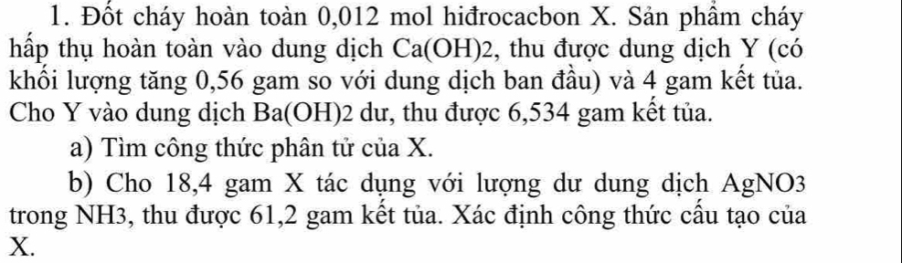 Đốt cháy hoàn toàn 0,012 mol hiđrocacbon X. Sản phầm cháy 
hấp thụ hoàn toàn vào dung dịch Ca(OH) 2, thu được dung dịch Y (có 
khối lượng tăng 0,56 gam so với dung dịch ban đầu) và 4 gam kết tủa. 
Cho Y vào dung dịch Ba(OH) 2 dư, thu được 6,534 gam kết tủa. 
a) Tìm công thức phân tử của X. 
b) Cho 18,4 gam X tác dụng với lượng dư dung dịch AgNO3 
trong NH3, thu được 61, 2 gam kết tủa. Xác định công thức cầu tạo của
X.