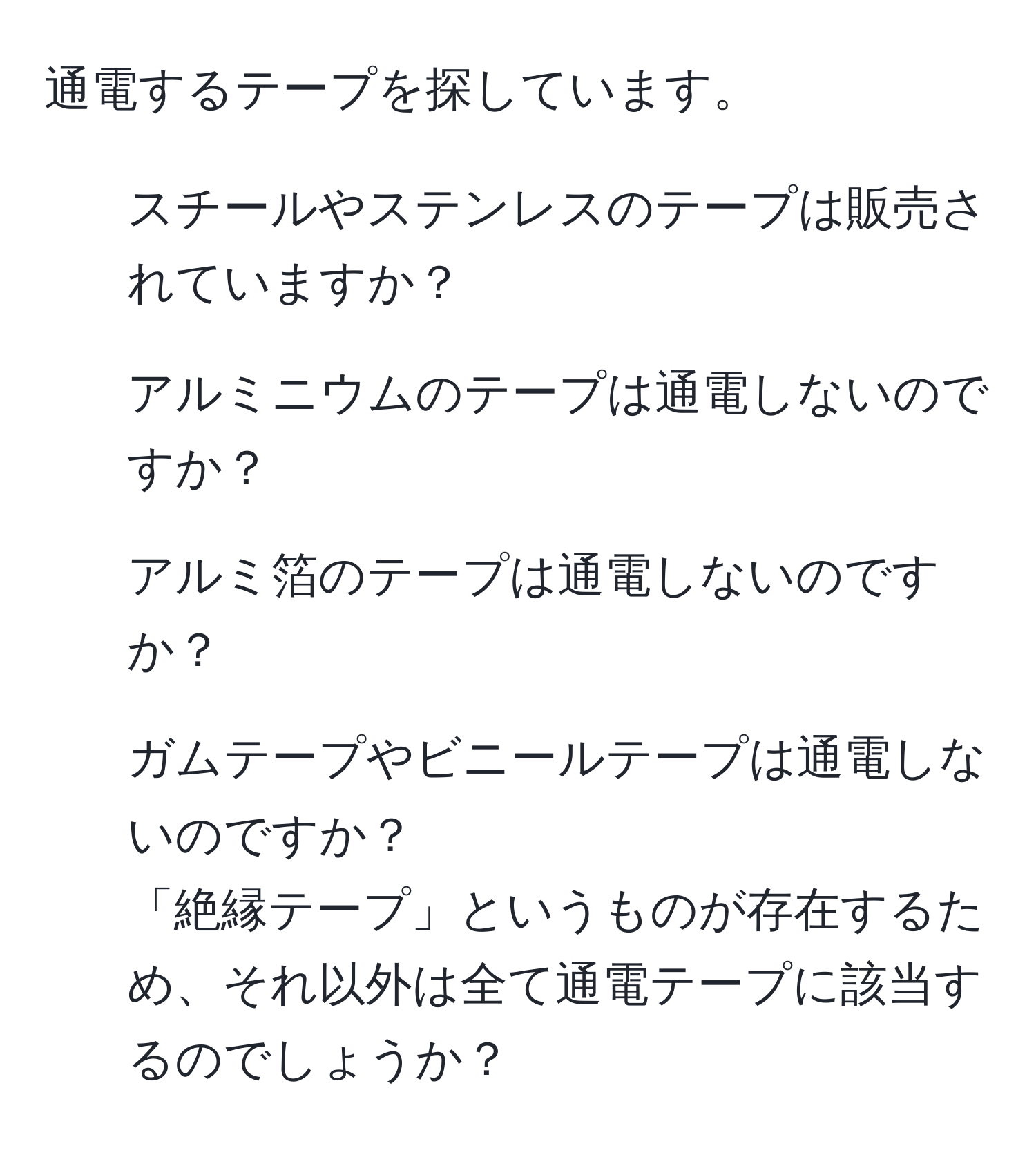 通電するテープを探しています。  
- スチールやステンレスのテープは販売されていますか？  
- アルミニウムのテープは通電しないのですか？  
- アルミ箔のテープは通電しないのですか？  
- ガムテープやビニールテープは通電しないのですか？  
「絶縁テープ」というものが存在するため、それ以外は全て通電テープに該当するのでしょうか？