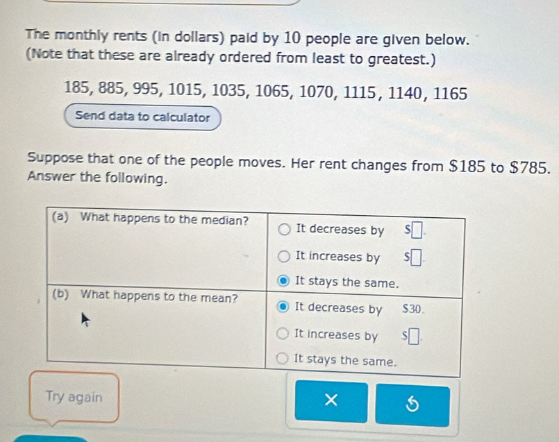 The monthly rents (in dollars) paid by 10 people are given below. 
(Note that these are already ordered from least to greatest.)
185, 885, 995, 1015, 1035, 1065, 1070, 1115, 1140, 1165
Send data to calculator 
Suppose that one of the people moves. Her rent changes from $185 to $785. 
Answer the following. 
Try again ×