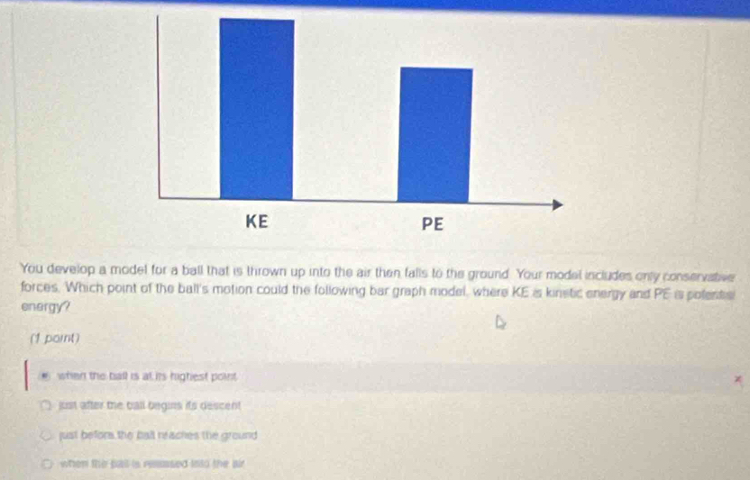 You develop a model for a ball that is thrown up into the air then falls to the ground. Your model includes only conservative
forces. Which point of the ball's motion could the following bar graph model, where KE is kinstic energy and PE is polents)
energy?
(1 point). when the ball is at its highest point
just after the ball begins its descent
just befors the ball reaches the ground
when the pall is resased into the air