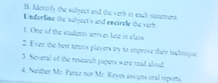 Identify the subject and the verb in each statement. 
Underline the subject's and encircle the verb 
1. One of the students arrives late in class 
2. Even the best tennis players try to improve their technique 
3. Several of the research papers were read aloud. 
4. Neither Mr. Perez nor Mr. Reyes assigns oral reports.