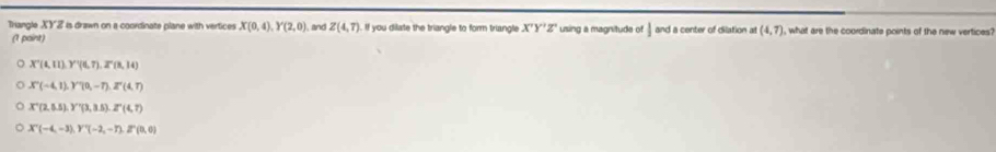 Trangle XYZ is drawn on a coordinate plane with vertices X(0,4), Y(2,0) and Z(4,7) If you dilate the triangle to form triangle X'Y'Z' using a magnitude of and a center of dilation a (4,7) , what are the coordinate points of the new vertices?
(1 paint)
X'(t,11) Y'(t,7), 2^n(8,14)
X°(-4,1), Y°(0,-7), Z°(4,7)
X'(2(2,8), Y'(3.3(3,3.5), Z^2(4,7)
X'(-4,-3), Y'(-2,-7), Z''(0,0)