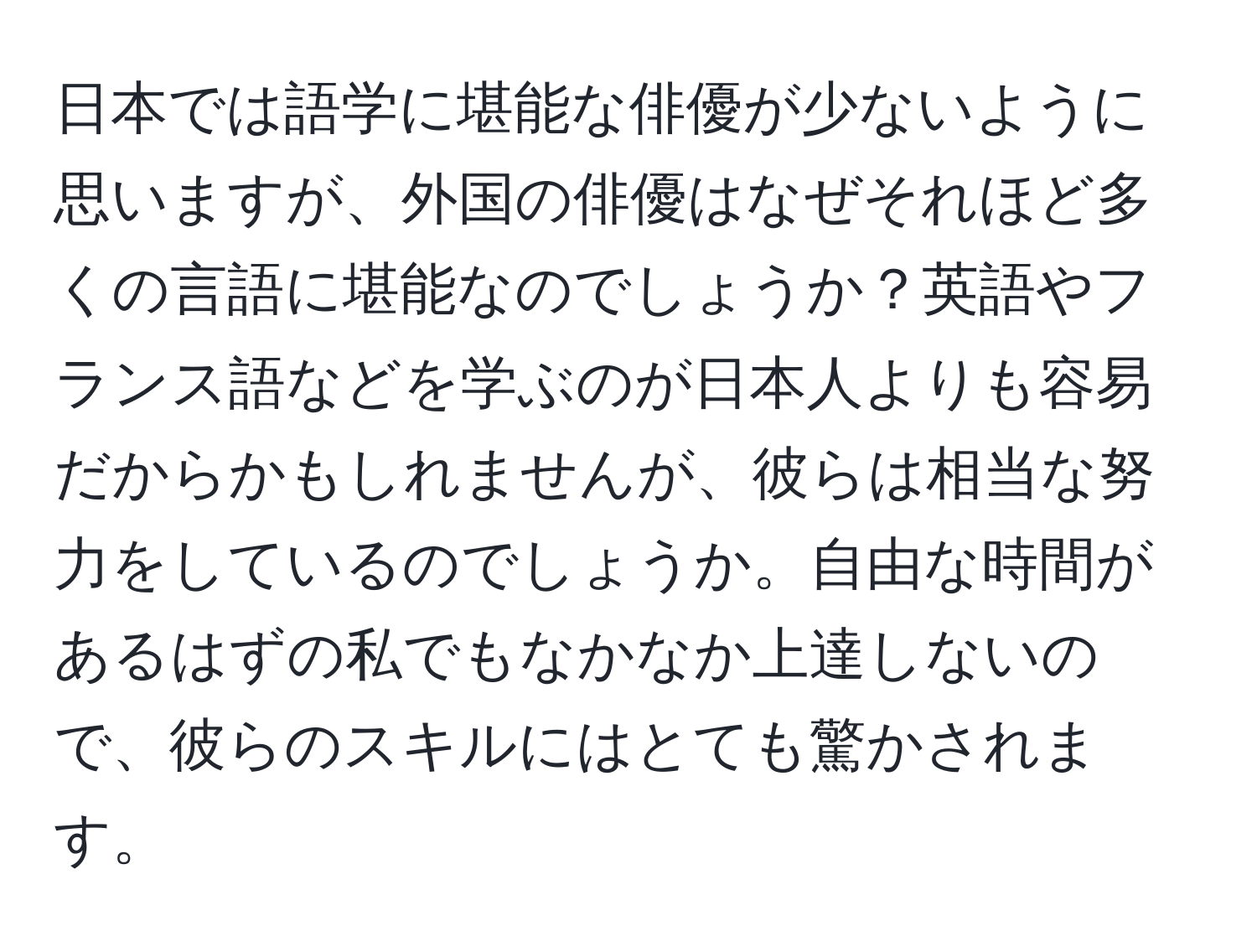 日本では語学に堪能な俳優が少ないように思いますが、外国の俳優はなぜそれほど多くの言語に堪能なのでしょうか？英語やフランス語などを学ぶのが日本人よりも容易だからかもしれませんが、彼らは相当な努力をしているのでしょうか。自由な時間があるはずの私でもなかなか上達しないので、彼らのスキルにはとても驚かされます。