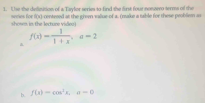 Use the definition of a Taylor series to find the first four nonzero terms of the 
series for f(x) centered at the given value of a. (make a table for these problem as 
shown in the lecture video) 
a. f(x)= 1/1+x , a=2
b. f(x)=cos^2x, a=0