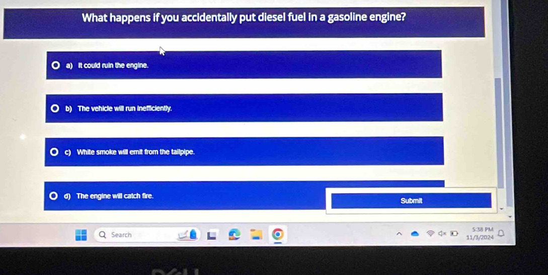 What happens if you accidentally put diesel fuel in a gasoline engine?
It could ruin the engine.
b) The vehicle will run inefficiently.
c) White smoke will emit from the tailpipe.
d) The engine will catch fire. Submit
S:38 PM
Search
11/3/2024