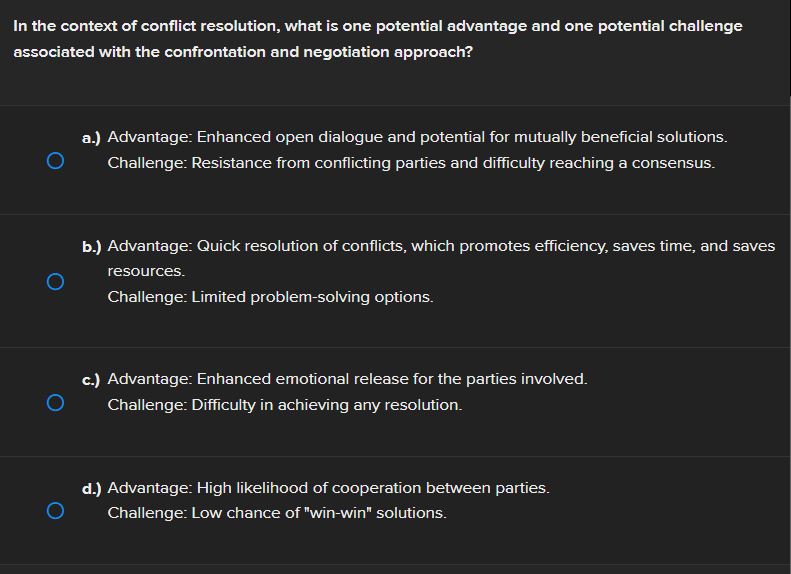 In the context of conflict resolution, what is one potential advantage and one potential challenge
associated with the confrontation and negotiation approach?
a.) Advantage: Enhanced open dialogue and potential for mutually beneficial solutions.
Challenge: Resistance from conflicting parties and difficulty reaching a consensus.
b.) Advantage: Quick resolution of conflicts, which promotes efficiency, saves time, and saves
resources.
Challenge: Limited problem-solving options.
c.) Advantage: Enhanced emotional release for the parties involved.
Challenge: Difficulty in achieving any resolution.
d.) Advantage: High likelihood of cooperation between parties.
Challenge: Low chance of "win-win" solutions.