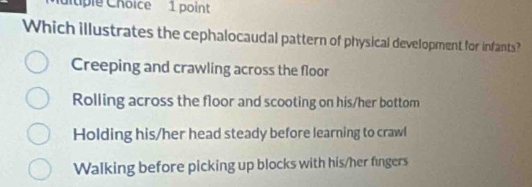 dtiple Choice 1 point
Which illustrates the cephalocaudal pattern of physical development for infants?
Creeping and crawling across the floor
Rolling across the floor and scooting on his/her bottom
Holding his/her head steady before learning to crawl
Walking before picking up blocks with his/her fingers