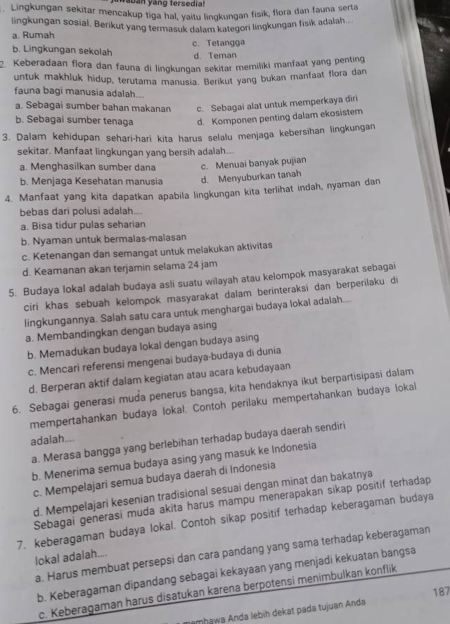 waban yang tersedia!
. Lingkungan sekitar mencakup tiga hal, yaitu lingkungan fisik, flora dan fauna serta
lingkungan sosial. Berikut yang termasuk dalam kategori lingkungan fisik adalah...
a. Rumah
c. Tetangga
b. Lingkungan sekolah d. Teman
2. Keberadaan flora dan fauna di lingkungan sekitar memiliki manfaat yang penting
untuk makhluk hidup, terutama manusia. Berikut yang bukan manfaat flora dam
fauna bagi manusia adalah....
a. Sebagai sumber bahan makanan c. Sebagai alat untuk memperkaya diri
b. Sebagai sumber tenaga d. Komponen penting dalam ekosistem
3. Dalam kehidupan sehari-hari kita harus selalu menjaga kebersihan lingkungan
sekitar. Manfaat lingkungan yang bersih adalah....
a. Menghasilkan sumber dana c. Menuai banyak pujian
b. Menjaga Kesehatan manusia d. Menyuburkan tanah
4. Manfaat yang kita dapatkan apabila lingkungan kita terlihat indah, nyaman dan
bebas dari polusi adalah....
a. Bisa tidur pulas seharian
b. Nyaman untuk bermalas-malasan
c. Ketenangan dan semangat untuk melakukan aktivitas
d. Keamanan akan terjamin selama 24 jam
5. Budaya lokal adalah budaya asli suatu wilayah atau kelompok masyarakat sebagai
ciri khas sebuah kelompok masyarakat dalam berinteraksi dan berperilaku di
lingkungannya. Salah satu cara untuk menghargai budaya lokal adalah....
a. Membandingkan dengan budaya asing
b. Memadukan budaya lokal dengan budaya asing
c. Mencari referensi mengenai budaya-budaya di dunia
d. Berperan aktif dalam kegiatan atau acara kebudayaan
6. Sebagai generasi muda penerus bangsa, kita hendaknya ikut berpartisipasi dalam
mempertahankan budaya lokal. Contoh perilaku mempertahankan budaya lokal
adalah....
a. Merasa bangga yang berlebihan terhadap budaya daerah sendiri
b. Menerima semua budaya asing yang masuk ke Indonesia
c. Mempelajari semua budaya daerah di Indonesia
d. Mempelajari kesenian tradisional sesuai dengan minat dan bakatnya
Sebagai generasi muda akita harus mampu menerapakan sikap positif terhadap
7. keberagaman budaya lokal. Contoh sikap positif terhadap keberagaman budaya
a. Harus membuat persepsi dan cara pandang yang sama terhadap keberagaman
lokal adalah....
b. Keberagaman dipandang sebagai kekayaan yang menjadi kekuatan bangsa
187
c. Keberagaman harus disatukan karena berpotensi menimbulkan konflik
mhawa Anda lebih dekat pada tujuan Anda