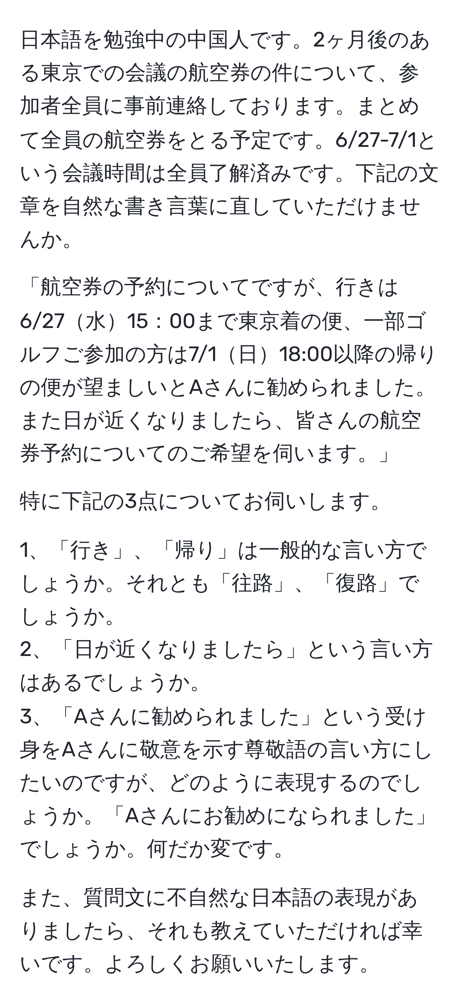 日本語を勉強中の中国人です。2ヶ月後のある東京での会議の航空券の件について、参加者全員に事前連絡しております。まとめて全員の航空券をとる予定です。6/27-7/1という会議時間は全員了解済みです。下記の文章を自然な書き言葉に直していただけませんか。

「航空券の予約についてですが、行きは6/27水15：00まで東京着の便、一部ゴルフご参加の方は7/1日18:00以降の帰りの便が望ましいとAさんに勧められました。また日が近くなりましたら、皆さんの航空券予約についてのご希望を伺います。」

特に下記の3点についてお伺いします。

1、「行き」、「帰り」は一般的な言い方でしょうか。それとも「往路」、「復路」でしょうか。
2、「日が近くなりましたら」という言い方はあるでしょうか。
3、「Aさんに勧められました」という受け身をAさんに敬意を示す尊敬語の言い方にしたいのですが、どのように表現するのでしょうか。「Aさんにお勧めになられました」でしょうか。何だか変です。

また、質問文に不自然な日本語の表現がありましたら、それも教えていただければ幸いです。よろしくお願いいたします。