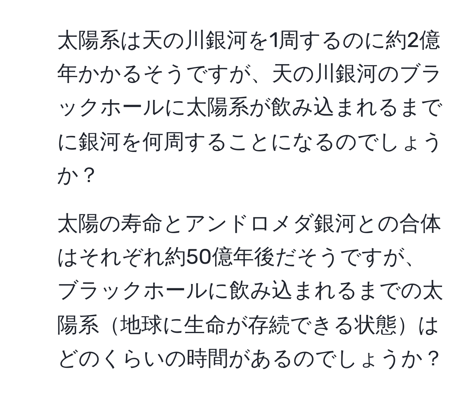 太陽系は天の川銀河を1周するのに約2億年かかるそうですが、天の川銀河のブラックホールに太陽系が飲み込まれるまでに銀河を何周することになるのでしょうか？  
2. 太陽の寿命とアンドロメダ銀河との合体はそれぞれ約50億年後だそうですが、ブラックホールに飲み込まれるまでの太陽系地球に生命が存続できる状態はどのくらいの時間があるのでしょうか？