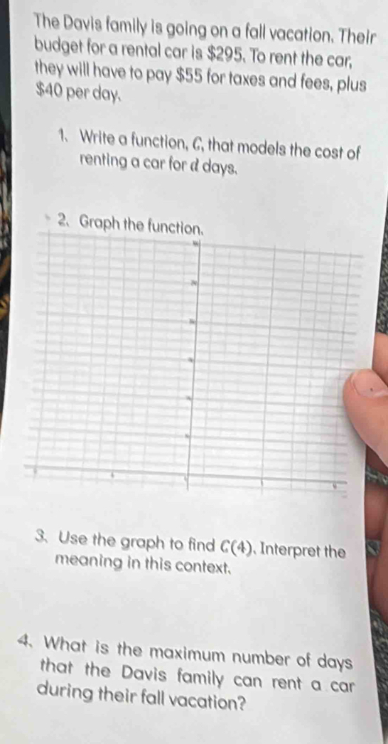 The Davis family is going on a fall vacation. Their 
budget for a rental car is $295. To rent the car, 
they will have to pay $55 for taxes and fees, plus
$40 per day. 
1. Write a function, C, that models the cost of 
renting a car for a days. 
3. Use the graph to find G(4). Interpret the 
meaning in this context. 
4. What is the maximum number of days
that the Davis family can rent a car 
during their fall vacation?