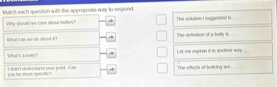 Match each question with the appropriate way to respond. 
Why should we care about bullies? The solution I suggested is . . . 
What can we do about it? The definition of a bully is . . . 
What's a bully? Let me explain it in another way .. . . 
I didn't understand your point. Can The effects of bullying are . . . 
you be more specific?