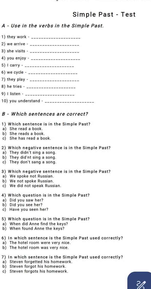 Simple Past - Test
A - Use in the verbs in the Simple Past.
1) they work -_
2) we arrive -_
3) she visits -_
4) you enjoy -_
5) I carry -_
6) we cycle -_
7) they play -_
8) he tries -_
9) I listen -_
10) you understand -_
B - Which sentences are correct?
1) Which sentence is in the Simple Past?
a) She read a book.
b) She reads a book.
c) She has read a book.
2) Which negative sentence is in the Simple Past?
a) They didn't sing a song.
b) They did'nt sing a song.
c) They don't sang a song.
3) Which negative sentence is in the Simple Past?
a) We spoke not Russian.
b) We not spoke Russian.
c) We did not speak Russian.
4) Which question is in the Simple Past?
a) Did you saw her?
b) Did you see her?
c) Have you seen her?
5) Which question is in the Simple Past?
a) When did Anne find the keys?
b) When found Anne the keys?
6) In which sentence is the Simple Past used correctly?
a) The hotel room were very nice.
b) The hotel room was very nice.
7) In which sentence is the Simple Past used correctly?
a) Steven forgetted his homework.
b) Steven forgot his homework.
c) Steven forgots his homework.