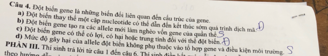 Đột biến gene là những biến đồi liên quan đến cấu trúc của gene. 
a) Đột biến thay thế một cặp nucleotide có thể dẫn đến kết thúc sớm quá trình dịch mã 
b) Đột biển gene tạo ra các allele mới làm nghèo vốn gene của quần thể, 
c) Đột biến gene có thể có lợi, có hại hoặc trung tính đối với thể đột biển. 
d) Mức độ gây hại của allele đột biến không phụ thuộc vào tổ hợp gene và điều kiện môi trường. 
PHÀN III. Thí sinh trả lời từ câu 1 đến câu 6, Thí sinh điền k 
theo hướng