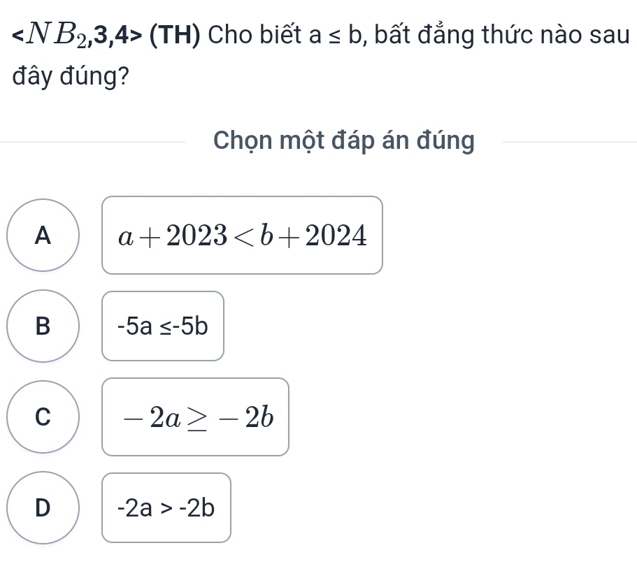 (TH) Cho biết a≤ b , bất đẳng thức nào sau
đây đúng?
Chọn một đáp án đúng
A a+2023
B -5a≤ -5b
C -2a≥ -2b
D -2a>-2b