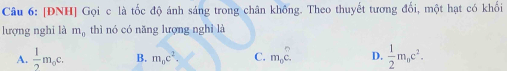 [ĐNH] Gọi c là tốc độ ánh sáng trong chân không. Theo thuyết tương đối, một hạt có khối
lượng nghi là m_0 thì nó có năng lượng nghỉ là
A.  1/2 m_0c. m_0c. D.  1/2 m_0c^2.
B. m_0c^2. C.