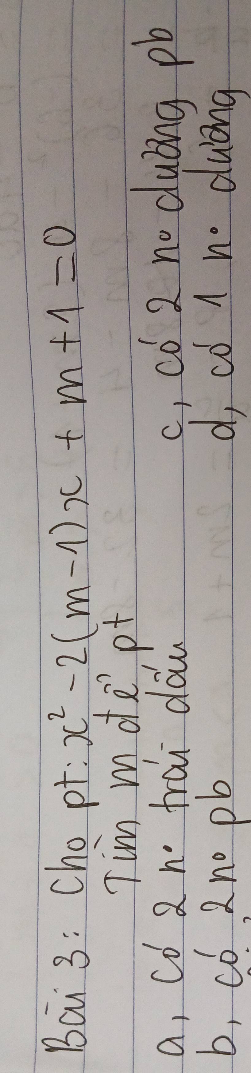 Bai 3: Cho pt: x^2-2(m-1)x+m+1=0
Tim mote'pt
a, cǒ 2 n frai dáw
c ,có 2 no dubng pb
b, có 2 no pb d, co 1 no duong