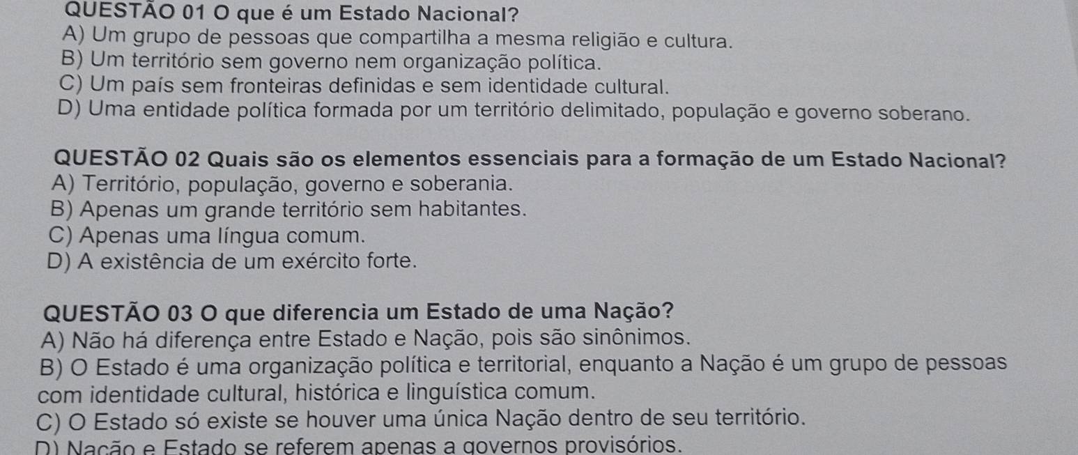 que é um Estado Nacional?
A) Um grupo de pessoas que compartilha a mesma religião e cultura.
B) Um território sem governo nem organização política.
C) Um país sem fronteiras definidas e sem identidade cultural.
D) Uma entidade política formada por um território delimitado, população e governo soberano.
QUESTÃO 02 Quais são os elementos essenciais para a formação de um Estado Nacional?
A) Território, população, governo e soberania.
B) Apenas um grande território sem habitantes.
C) Apenas uma língua comum.
D) A existência de um exército forte.
QUESTÃO 03 O que diferencia um Estado de uma Nação?
A) Não há diferença entre Estado e Nação, pois são sinônimos.
B) O Estado é uma organização política e territorial, enquanto a Nação é um grupo de pessoas
com identidade cultural, histórica e linguística comum.
C) O Estado só existe se houver uma única Nação dentro de seu território.
D) Nação e Estado se referem apenas a governos provisórios.