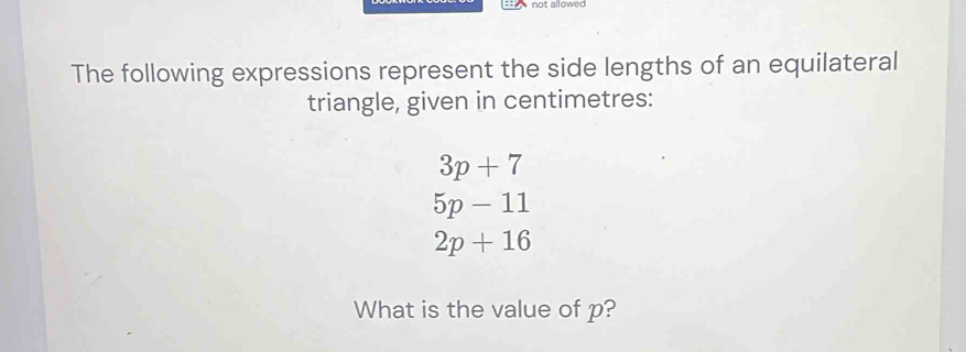 not allowed 
The following expressions represent the side lengths of an equilateral 
triangle, given in centimetres:
3p+7
5p-11
2p+16
What is the value of p?