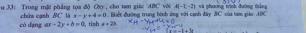 Su 33: Trong mặt phẳng tọa độ Oxy, cho tam giác ABC với A(-1;-2) và phương trình đường thắng 
chứa cạnh BC là x-y+4=0. Biết đường trung bình ứng với cạnh đáy BC của tam giác ABC
có dạng ax-2y+b=0 , tính a+2b.
x=-1+3t