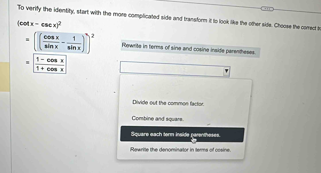 To verify the identity, start with the more complicated side and transform it to look like the other side. Choose the correct tr
(cot x-csc x)^2
=(( cos x/sin x - 1/sin x ))^2 Rewrite in terms of sine and cosine inside parentheses.
= (1-cos x)/1+cos x 
Divide out the common factor.
Combine and square.
Square each term inside parentheses.
Rewrite the denominator in terms of cosine.