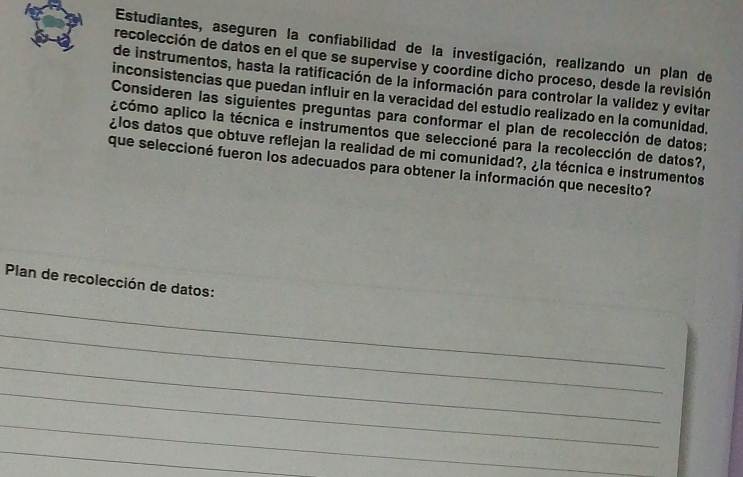 Estudiantes, aseguren la confiabilidad de la investigación, realizando un plan de 
recolección de datos en el que se supervise y coordine dicho proceso, desde la revisión 
de instrumentos, hasta la ratificación de la información para controlar la validez y evitar 
inconsistencias que puedan influir en la veracidad del estudio realizado en la comunidad, 
Consideren las siguientes preguntas para conformar el plan de recolección de datos; 
acómo aplico la técnica e instrumentos que seleccioné para la recolección de datos?, 
¿los datos que obtuve reflejan la realidad de mi comunidad?, ¿la técnica e instrumentos 
que seleccioné fueron los adecuados para obtener la información que necesito? 
Plan de recolección de datos: 
_ 
_ 
_ 
_ 
_ 
_