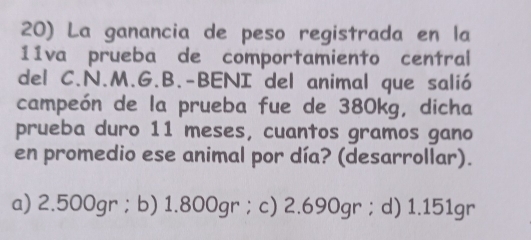 La ganancia de peso registrada en la
11va prueba de comportamiento central
del C.N.M.G.B.-BENI del animal que salió
campeón de la prueba fue de 380kg, dicha
prueba duro 11 meses, cuantos gramos gano
en promedio ese animal por día? (desarrollar).
a) 2.500gr ； b) 1.800gr ； c) 2.690gr ； d) 1.151gr