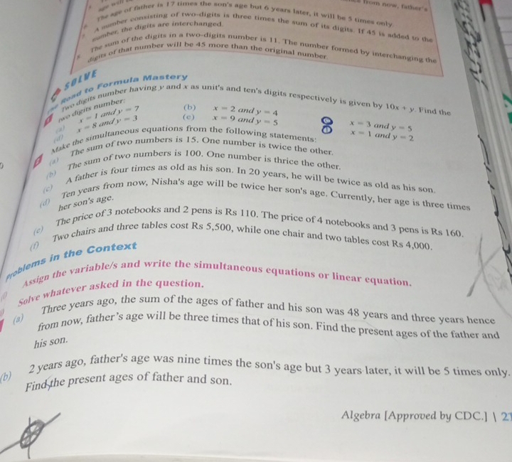 from now, father 
+
The age of father is 17 times the son's age but 6 years later, it will be 5 times only
sumber, the digits are interchanged
A mamber consisting of two-digits is three times the sum of its digits. If 45 is added to the
The sum of the digits in a two-digits number is 11. The number formed by interchanging the
digits of that number will be 45 more than the original number.
   
SOLVE
o a   o   F orm u la Mas te 
Two digits nun
ving y and x as un d ten's digits respectively is given by 10x+y. Find the
a two digits number.
x=1 and y=7 (b) x=2 and y=4
(a) x=8 and y=3 (e) x=9 and y=5 8 x=3 and
(d)
x=1 and y=2
* Make the simultaneous equations from the following statements: y=5
a (a) The sum of two numbers is 15. One number is twice the other.
The sum of two numbers is 100. One number is thrice the other.
(c) A father is four times as old as his son. In 20 years, he will be twice as old as his son.
(d) Ten years from now, Nisha's age will be twice her son's age. Currently, her age is three times
her son's age.
(c) The price of 3 notebooks and 2 pens is Rs 110. The price of 4 notebooks and 3 pens is Rs 160.
(f) Two chairs and three tables cost Rs 5,500, while one chair and two tables cost Rs 4,000.
Problems in the Contex
Assign the variable/s and write the simultaneous equations or linear equation.
Solve whatever asked in the question.
(a) Three years ago, the sum of the ages of father and his son was 48 years and three years hence
from now, father’s age will be three times that of his son. Find the present ages of the father and
his son.
(b)
2 years ago, father's age was nine times the son's age but 3 years later, it will be 5 times only
Find the present ages of father and son.
Algebra [Approved by CDC.] | 21