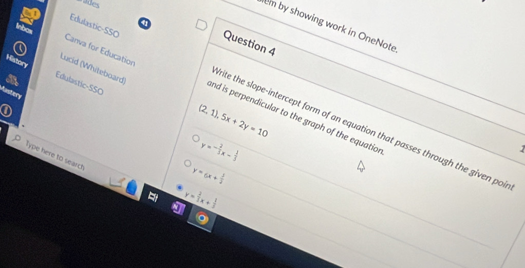 wades 
a 
Edulastic-SSO 
em by showing work in OneNote 
Question 4 
Inbox Canva for Educatior 
History 
Lucid (Whiteboard) 
Edulastic-SSO 
Mastery
(2,1), 5x+2y=10
nd is perpendicular to the graph of the equatior 
rite the slope-intercept form of an equation that passes through the given poi
y=- 2/5 x- 1/5 
1 
Type here to search
y=6x+ 5/2 
y= 2/5 x+ 1/5 