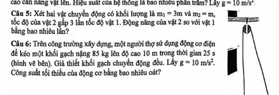 cao căn năng vật lên. Hiệu suất của hệ thông là bao nhiều phần trăm? Lây g=10m/s^2. 
Câu 5: Xét hai vật chuyển động có khối lượng là m_1=3m và m_2=m, 
tốc độ của vật 2 gấp 3 lần tốc độ vật 1. Động năng của vật 2 so với vật 1
bằng bao nhiêu lần? 
Câu 6: Trên công trường xây dựng, một người thợ sử dụng động cơ điện 
để kéo một khối gạch nặng 85 kg lên độ cao 10 m trong thời gian 25 s
(hình vẽ bên). Giả thiết khối gạch chuyển động đều. Lấy g=10m/s^2. 
Công suất tối thiều của động cơ bằng bao nhiêu oát?