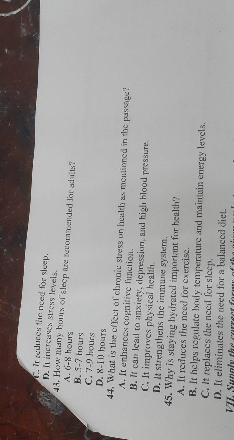 C. It reduces the need for sleep.
D. It increases stress levels.
43. How many hours of sleep are recommended for adults?
A. 6-8 hours
B. 5-7 hours
C. 7-9 hours
D. 8-10 hours
44. What is the effect of chronic stress on health as mentioned in the passage?
A. It enhances cognitive function.
B. It can lead to anxiety, depression, and high blood pressure.
C. It improves physical health.
D. It strengthens the immune system.
45. Why is staying hydrated important for health?
A. It reduces the need for exercise.
B. It helps regulate body temperature and maintain energy levels.
C. It replaces the need for sleep.
D. It eliminates the need for a balanced diet.