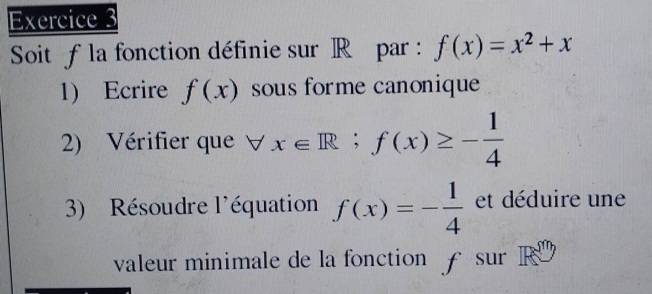 Soit f la fonction définie sur R par : f(x)=x^2+x
1) Ecrire f(x) sous forme canoniqu 
2) Vérifier que forall x∈ R;f(x)≥ - 1/4 
3) Résoudre l'équation f(x)=- 1/4  et déduire une 
valeur minimale de la fonction £ sur