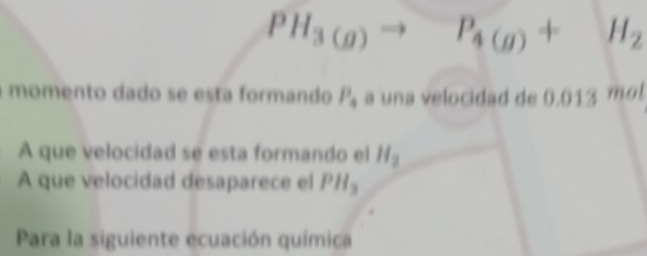 PH_3(g)to P_4(g)+H_2
momento dado se esta formando P_4 a una velocidad de 0.013 mol
A que velocidad se esta formando el H_2
A que velocidad desaparece el PH_3
Para la siguiente ecuación química