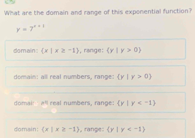 What are the domain and range of this exponential function?
y=7^(x+1)
domain:  x|x≥ -1 , range:  y|y>0
domain: all real numbers, range:  y|y>0
domain all real numbers, range:  y|y
domain:  x|x≥ -1 , range:  y|y