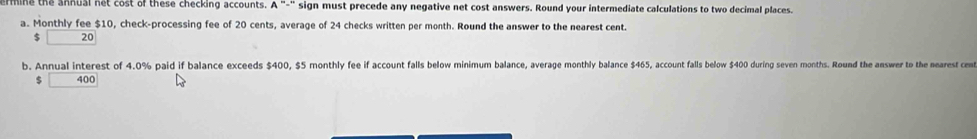 erine the annual net cost of these checking accounts. sign must precede any negative net cost answers. Round your intermediate calculations to two decimal places. 
a. Monthly fee $10, check-processing fee of 20 cents, average of 24 checks written per month. Round the answer to the nearest cent.
$ 20
b. Annual interest of 4.0% paid if balance exceeds $400, $5 monthly fee if account falls below minimum balance, average monthly balance $465, account falls below $400 during seven months. Round the answer to the mearest cent
$ □ 400