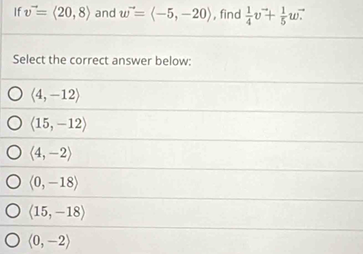 If v^(to)=langle 20,8rangle and w^(to)=langle -5,-20rangle , find  1/4 v^(to)+ 1/5 wvector .
Select the correct answer below:
langle 4,-12rangle
langle 15,-12rangle
langle 4,-2rangle
langle 0,-18rangle
langle 15,-18rangle
langle 0,-2rangle