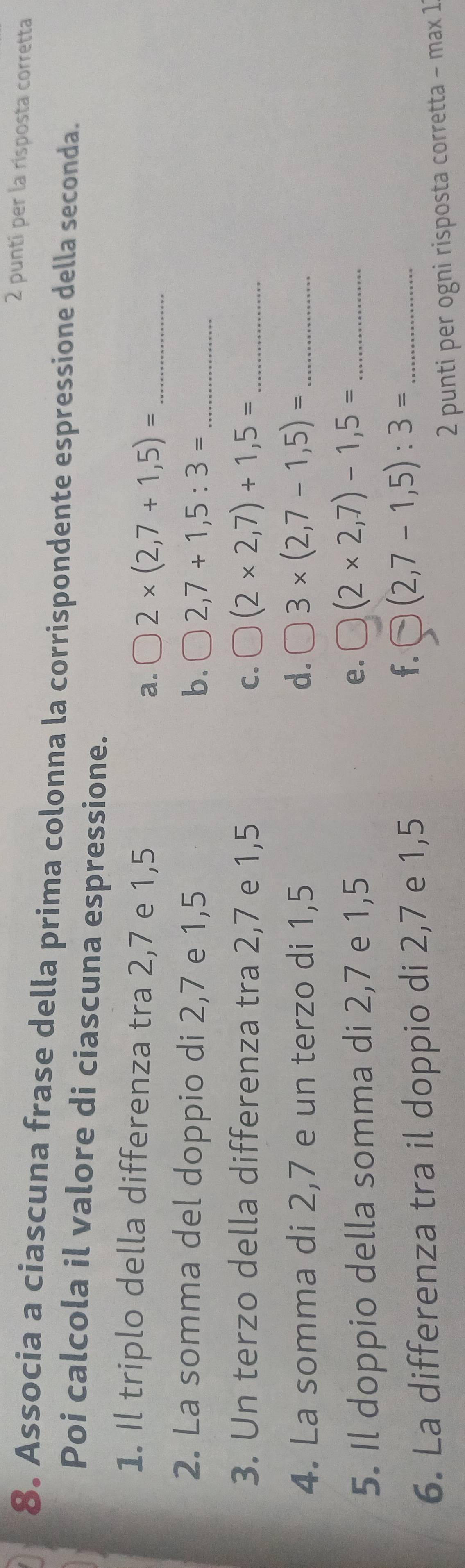 puntí per la risposta corretta 
8. Associa a ciascuna frase della prima colonna la corrispondente espressione della seconda. 
Poi calcola il valore di ciascuna espressione. 
1. Il triplo della differenza tra 2,7 e 1,5 a. 2* (2,7+1,5)= _ 
2. La somma del doppio di 2,7 e 1,5 b. 2,7+1,5:3= _ 
3. Un terzo della differenza tra 2,7 e 1,5 C. (2* 2,7)+1,5= _ 
4. La somma di 2,7 e un terzo di 1,5 d. 3* (2,7-1,5)= _ 
5. Il doppio della somma di 2,7 e 1,5 e. (2* 2,7)-1,5= _ 
6. La differenza tra il doppio di 2,7 e 1,5
f. (2,7-1,5):3= _ 
2 punti per ogni risposta corretta − max 1